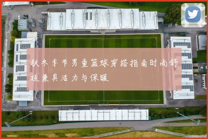 秋冬季节男童篮球穿搭指南时尚舒适兼具活力与保暖