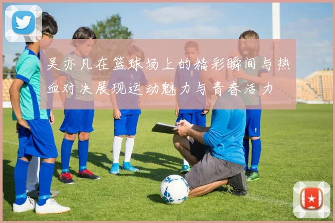 吴亦凡在篮球场上的精彩瞬间与热血对决展现运动魅力与青春活力