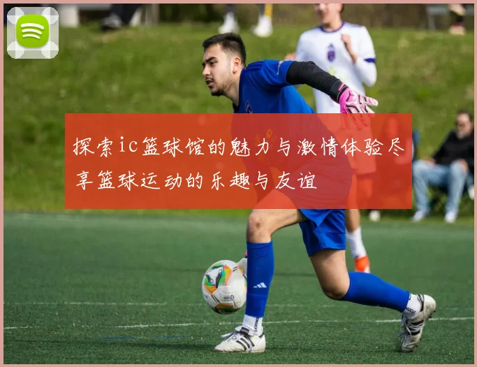 探索ic篮球馆的魅力与激情体验尽享篮球运动的乐趣与友谊