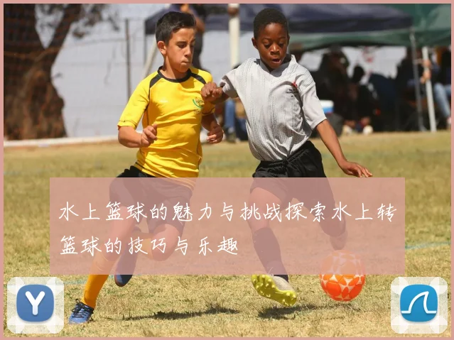 水上篮球的魅力与挑战探索水上转篮球的技巧与乐趣