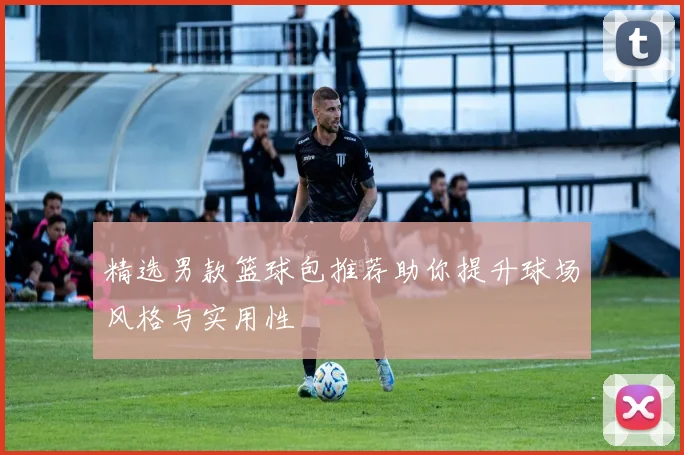 精选男款篮球包推荐助你提升球场风格与实用性