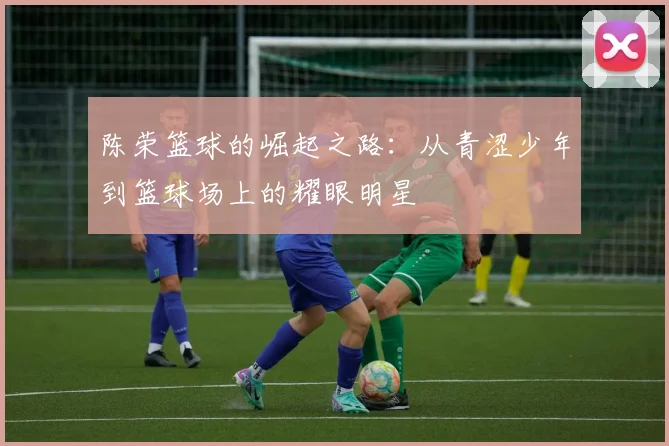 陈荣篮球的崛起之路：从青涩少年到篮球场上的耀眼明星
