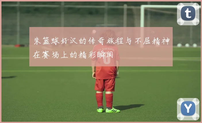 朱篮球好汉的传奇旅程与不屈精神在赛场上的精彩瞬间