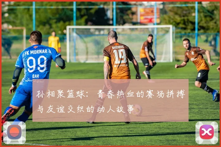 孙相聚篮球：青春热血的赛场拼搏与友谊交织的动人故事