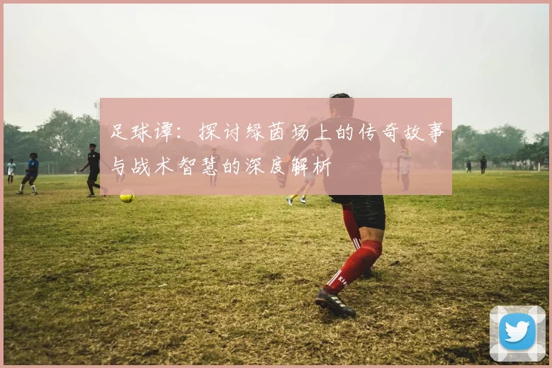 足球谭：探讨绿茵场上的传奇故事与战术智慧的深度解析