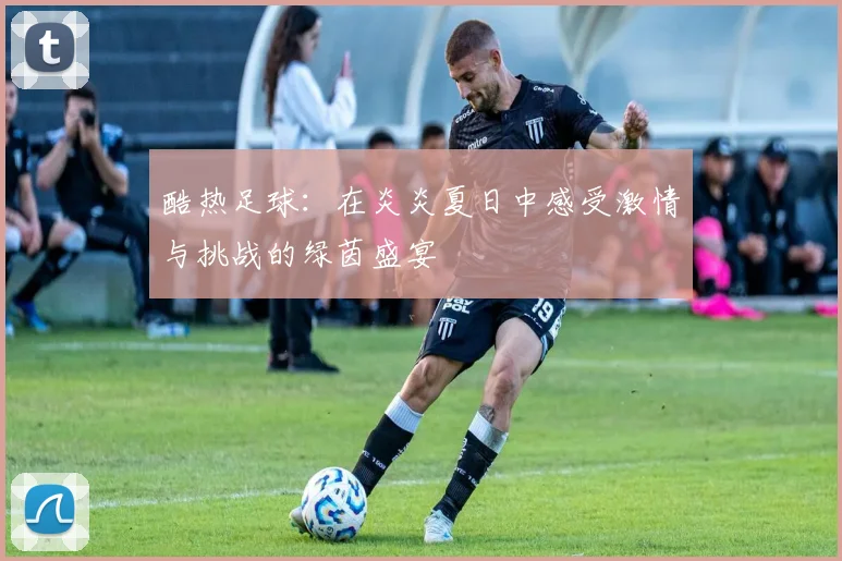 酷热足球：在炎炎夏日中感受激情与挑战的绿茵盛宴