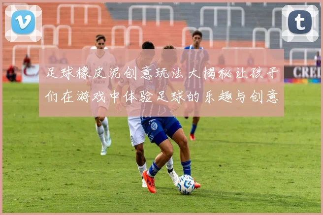 足球橡皮泥创意玩法大揭秘让孩子们在游戏中体验足球的乐趣与创意