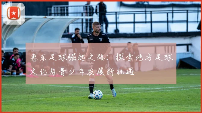 惠东足球崛起之路：探索地方足球文化与青少年发展新机遇