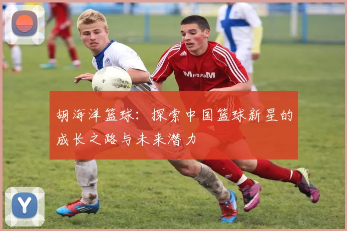 胡海洋篮球：探索中国篮球新星的成长之路与未来潜力