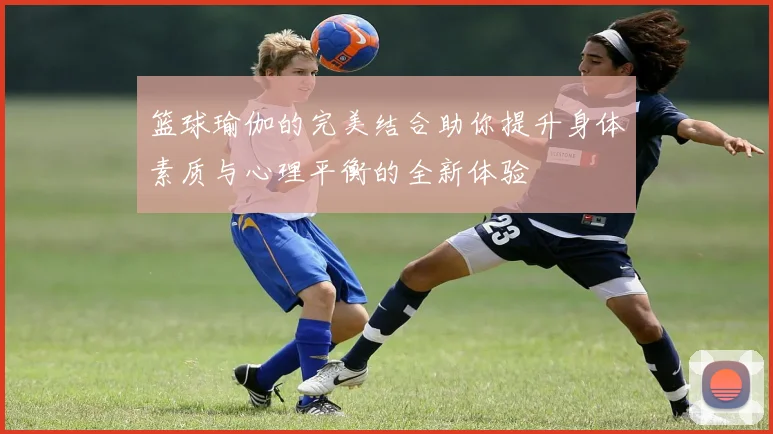 篮球瑜伽的完美结合助你提升身体素质与心理平衡的全新体验